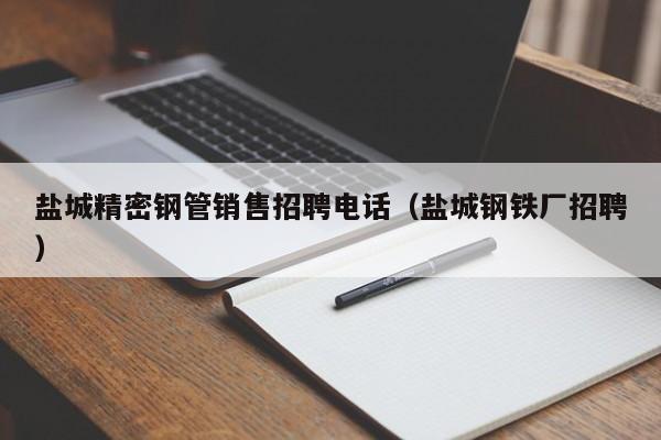 盐城精密钢管销售招聘电话（盐城钢铁厂招聘）