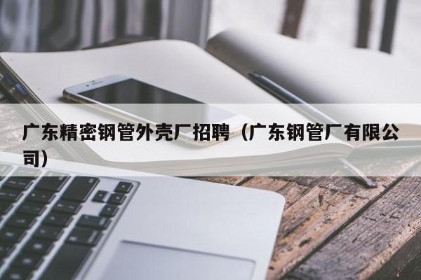 广东精密钢管外壳厂招聘（广东钢管厂有限公司）