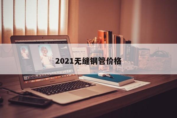 2021无缝钢管价格